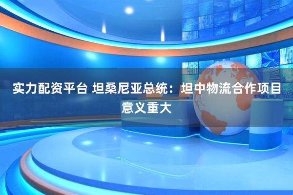 实力配资平台 坦桑尼亚总统：坦中物流合作项目意义重大