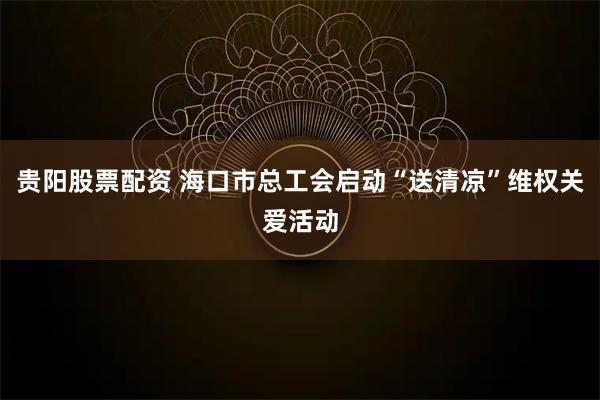 贵阳股票配资 海口市总工会启动“送清凉”维权关爱活动