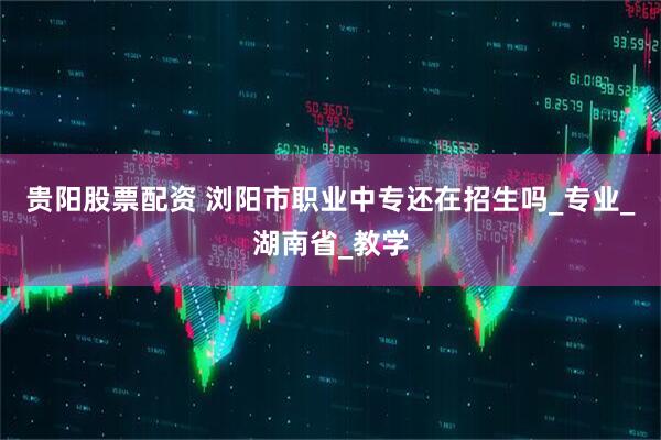 贵阳股票配资 浏阳市职业中专还在招生吗_专业_湖南省_教学