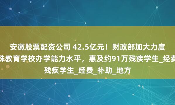安徽股票配资公司 42.5亿元！财政部加大力度支持提升特殊教育学校办学能力水平，惠及约91万残疾学生_经费_补助_地方