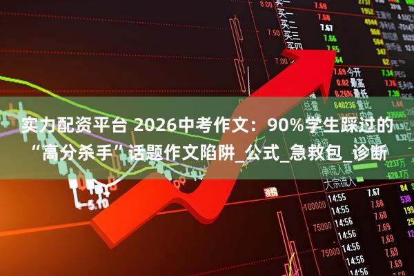 实力配资平台 2026中考作文：90%学生踩过的“高分杀手”话题作文陷阱_公式_急救包_诊断