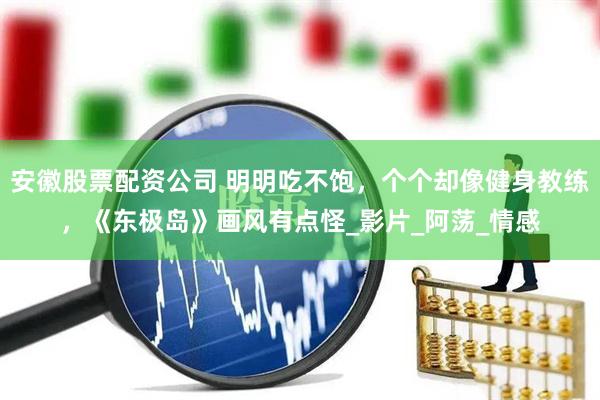 安徽股票配资公司 明明吃不饱，个个却像健身教练，《东极岛》画风有点怪_影片_阿荡_情感