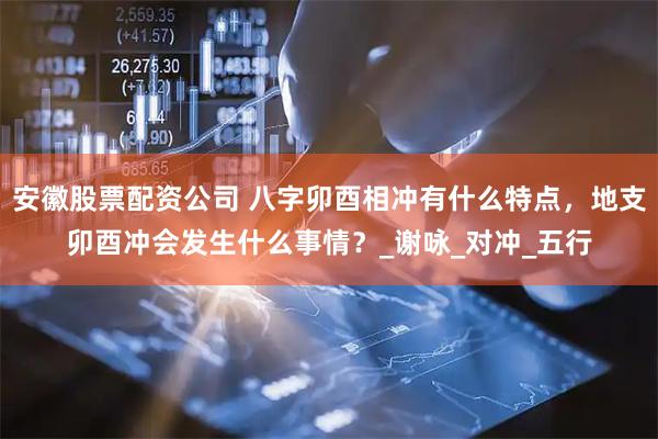 安徽股票配资公司 八字卯酉相冲有什么特点，地支卯酉冲会发生什么事情？_谢咏_对冲_五行