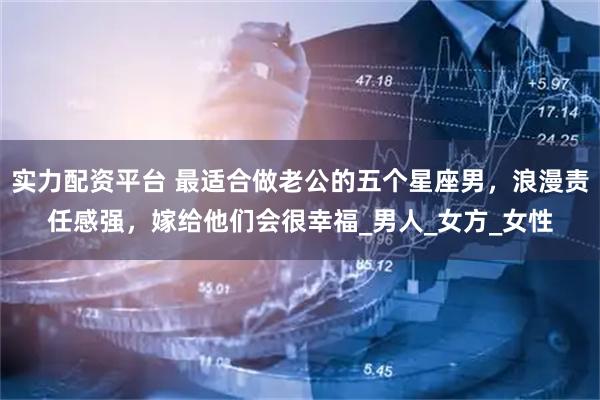 实力配资平台 最适合做老公的五个星座男，浪漫责任感强，嫁给他们会很幸福_男人_女方_女性