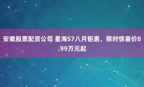 安徽股票配资公司 星海S7八月钜惠，限时惊喜价8.99万元起