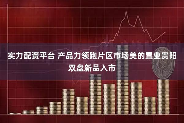 实力配资平台 产品力领跑片区市场美的置业贵阳双盘新品入市