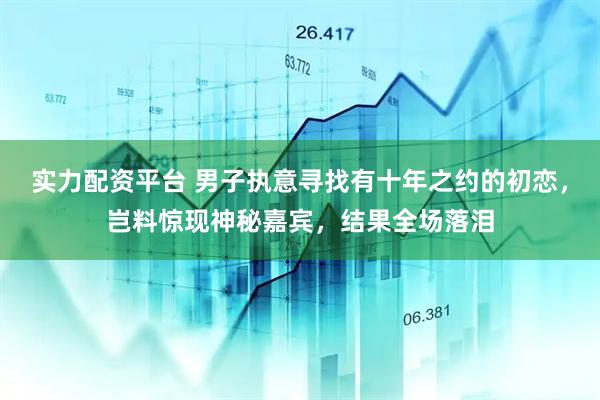 实力配资平台 男子执意寻找有十年之约的初恋，岂料惊现神秘嘉宾，结果全场落泪
