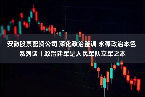 安徽股票配资公司 深化政治整训 永葆政治本色 系列谈丨政治建军是人民军队立军之本