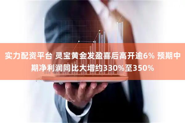 实力配资平台 灵宝黄金发盈喜后高开逾6% 预期中期净利润同比大增约330%至350%