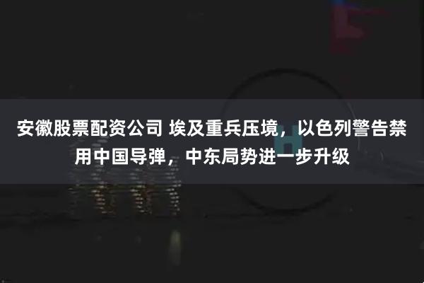 安徽股票配资公司 埃及重兵压境，以色列警告禁用中国导弹，中东局势进一步升级
