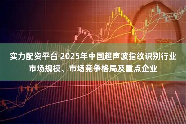 实力配资平台 2025年中国超声波指纹识别行业市场规模、市场竞争格局及重点企业