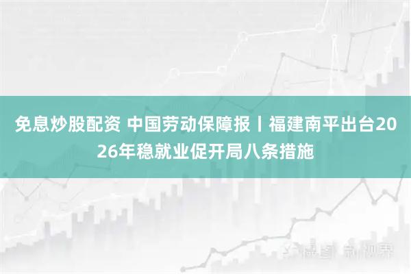 免息炒股配资 中国劳动保障报丨福建南平出台2026年稳就业促开局八条措施