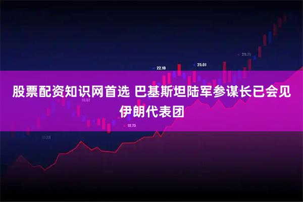 股票配资知识网首选 巴基斯坦陆军参谋长已会见伊朗代表团