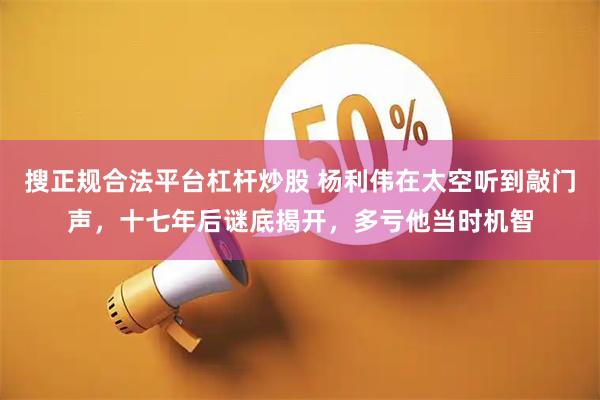 搜正规合法平台杠杆炒股 杨利伟在太空听到敲门声，十七年后谜底揭开，多亏他当时机智