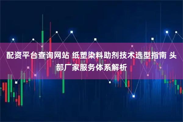 配资平台查询网站 纸塑染料助剂技术选型指南 头部厂家服务体系解析