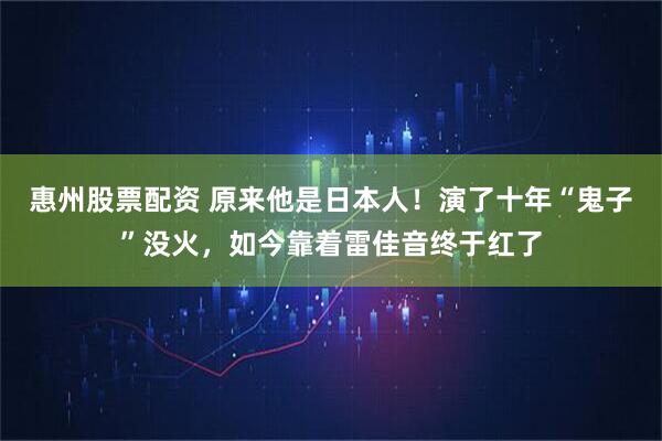 惠州股票配资 原来他是日本人！演了十年“鬼子”没火，如今靠着雷佳音终于红了