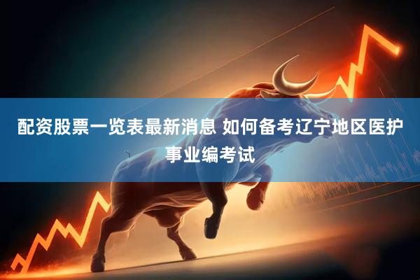 配资股票一览表最新消息 如何备考辽宁地区医护事业编考试