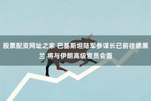 股票配资网址之家 巴基斯坦陆军参谋长已前往德黑兰 将与伊朗高级官员会面