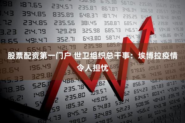 股票配资第一门户 世卫组织总干事：埃博拉疫情令人担忧